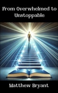 Cover: From Overwhelmed to Unstoppable: Mastering the Habits, Mindset, and Actions for Lasting Success - Matthew Bryant