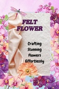 Cover: <div>FELT FLOWERS: Crafting Stunning Flowers Effortlessly</div> - Angela Wright