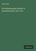 Cover: Die Aufhebung der Kl&ouml;ster in Inner&ouml;sterreich 1782-1790 - Antigonos Verlag
