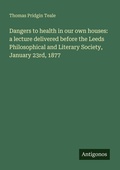 Cover: Dangers to health in our own houses: a lecture delivered before the Leeds Philosophical and Literary Society, January 23rd, 1877 - Antigonos Verlag