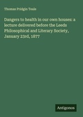 Cover: Dangers to health in our own houses: a lecture delivered before the Leeds Philosophical and Literary Society, January 23rd, 1877 - Antigonos Verlag
