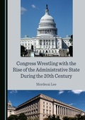 Cover: Congress Wrestling with the Rise of the Administrative State During the 20th Century - Cambridge Scholars Publishing