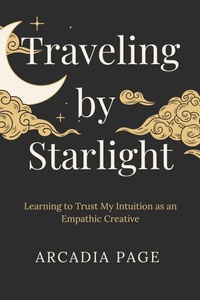 Enlarge image Cover: Traveling by Starlight: Learning to Trust My Intuition as an Empathic Creative - Arcadia Page