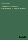 Cover: Le levain du calvinisme ou commencement de l'heresie de Geneve - Antigonos Verlag