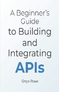 Cover: A Beginner's Guide to Building and Integrating APIs - Onyx Rose