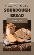 Cover: How to Make Sourdough Bread Beginner's Guide: How to Make Sourdough Bread - Rachel Kent