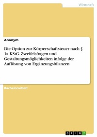 Abbildung von: Die Option zur Körperschaftsteuer nach § 1a KStG. Zweifelsfragen und Gestaltungsmöglichkeiten infolge der Auflösung von Ergänzungsbilanzen - GRIN Verlag