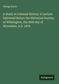 Cover: A Study in Colonial History: A Lecture Delivered Before the Historical Society, of Wilmington, the 26th day of November, A.D. 1879 - Antigonos Verlag