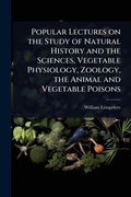 Cover: Popular Lectures on the Study of Natural History and the Sciences, Vegetable Physiology, Zoology, the Animal and Vegetable Poisons - Hutson Street Press