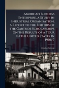 Cover: American Business Enterprise, a Study in Industrial Organisation, a Report to the Editors of the Gartside Scholarships on the Results of a Tour in the United States in 1906-7 - Hutson Street Press
