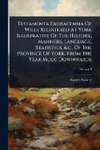Abbildung von: Testamenta Eboracensia Of Wills Registered At York Illustrative Of The History, Manners, Language, Statistics, &c., Of The Province Of York, From The Year Mccc Downwards - Hutson Street Press