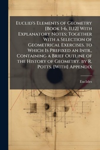Abbildung von: Euclid's Elements of Geometry [Book 1-6, 11,12] With Explanatory Notes; Together With a Selection of Geometrical Exercises. to Which Is Prefixed an Intr., Containing a Brief Outline of the History of Geometry. by R. Potts. [With] Appendix - Hutson Street Press