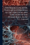 Cover: The House I Live in Or, Popular Illustrations of the Structure and Functions of the Human Body, Ed. by T.C. Girtin - Hutson Street Press