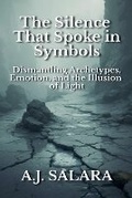 Cover: The Silence That Spoke in Symbols Dismantling Archetypes, Emotion, and the Illusion of Light - A.J. Salara
