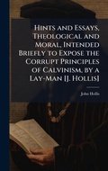 Cover: Hints and Essays, Theological and Moral, Intended Briefly to Expose the Corrupt Principles of Calvinism, by a Lay-Man [J. Hollis] - Hutson Street Press