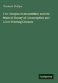 Cover: The Phosphates in Nutrition and the Mineral Theory of Consumption and Allied Wasting Diseases - Antigonos Verlag
