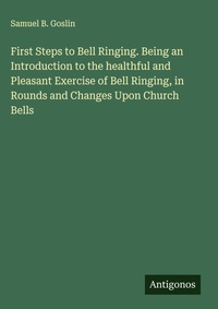 Enlarge image Cover: First Steps to Bell Ringing. Being an Introduction to the healthful and Pleasant Exercise of Bell Ringing, in Rounds and Changes Upon Church Bells - Antigonos Verlag