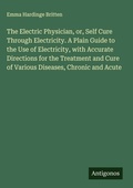 Cover: The Electric Physician, or, Self Cure Through Electricity. A Plain Guide to the Use of Electricity, with Accurate Directions for the Treatment and Cure of Various Diseases, Chronic and Acute - Antigonos Verlag
