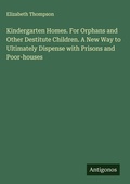 Cover: Kindergarten Homes. For Orphans and Other Destitute Children. A New Way to Ultimately Dispense with Prisons and Poor-houses - Antigonos Verlag
