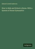 Cover: How to Ride and School a Horse. With a System of Horse Gymnastics - Antigonos Verlag