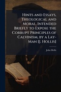 Cover: Hints and Essays, Theological and Moral, Intended Briefly to Expose the Corrupt Principles of Calvinism, by a Lay-Man [J. Hollis] - Hutson Street Press