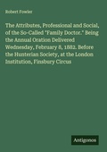 Cover: The Attributes, Professional and Social, of the So-Called "Family Doctor." Being the Annual Oration Delivered Wednesday, February 8, 1882. Before the Hunterian Society, at the London Institution, Finsbury Circus - Antigonos Verlag