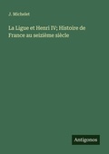 Cover: La Ligue et Henri IV; Histoire de France au seizi&egrave;me si&egrave;cle - Antigonos Verlag
