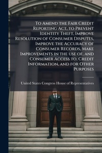 Abbildung von: To Amend the Fair Credit Reporting Act, to Prevent Identity Theft, Improve Resolution of Consumer Disputes, Improve the Accuracy of Consumer Records, Make Improvements in the use of, and Consumer Access to, Credit Information, and for Other Purposes - Hutson Street Press