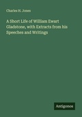Cover: A Short Life of William Ewart Gladstone, with Extracts from his Speeches and Writings - Antigonos Verlag