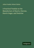 Cover: A Practical Treatise on the Manufacture of Starch, Glucose, Starch-Sugar, and Dextrine - Antigonos Verlag