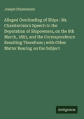 Cover: Alleged Overloading of Ships : Mr. Chamberlain's Speech to the Deputation of Shipowners, on the 8th March, 1883, and the Correspondence Resulting Therefrom ; with Other Matter Bearing on the Subject - Antigonos Verlag