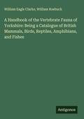 Cover: A Handbook of the Vertebrate Fauna of Yorkshire: Being a Catalogue of British Mammals, Birds, Reptiles, Amphibians, and Fishes - Antigonos Verlag