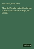 Cover: A Practical Treatise on the Manufacture of Starch, Glucose, Starch-Sugar, and Dextrine - Antigonos Verlag