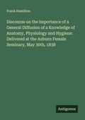 Cover: Discourse on the Importance of a General Diffusion of a Knowledge of Anatomy, Physiology and Hygiene: Delivered at the Auburn Female Seminary, May 30th, 1838 - Antigonos Verlag