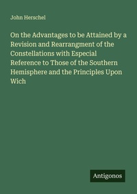 Enlarge image Cover: On the Advantages to be Attained by a Revision and Rearrangment of the Constellations with Especial Reference to Those of the Southern Hemisphere and the Principles Upon Wich - Antigonos Verlag