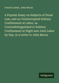Cover: A Popular Essay on Subjects of Penal Law, and on Uninterrupted Solitary Confinement at Labor, as Contradistinguished to Solitary Confinement at Night and Joint Labor by Day, in a Letter to John Bacon - Antigonos Verlag