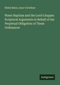 Cover: Water Baptism and the Lord's Supper. Scriptural Arguments in Behalf of the Perpetual Obligation of These Ordinances - Antigonos Verlag