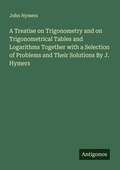Cover: A Treatise on Trigonometry and on Trigonometrical Tables and Logarithms Together with a Selection of Problems and Their Solutions By J. Hymers - Antigonos Verlag