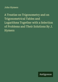 Enlarge image Cover: A Treatise on Trigonometry and on Trigonometrical Tables and Logarithms Together with a Selection of Problems and Their Solutions By J. Hymers - Antigonos Verlag