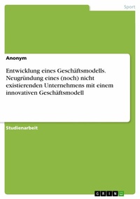 Abbildung von: Entwicklung eines Geschäftsmodells. Neugründung eines (noch) nicht existierenden Unternehmens mit einem innovativen Geschäftsmodell - GRIN Verlag