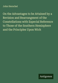 Enlarge image Cover: On the Advantages to be Attained by a Revision and Rearrangment of the Constellations with Especial Reference to Those of the Southern Hemisphere and the Principles Upon Wich - Antigonos Verlag