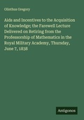 Cover: Aids and Incentives to the Acquisition of Knowledge; the Farewell Lecture Delivered on Retiring from the Professorship of Mathematics in the Royal Military Academy, Thursday, June 7, 1838 - Antigonos Verlag