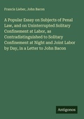 Cover: A Popular Essay on Subjects of Penal Law, and on Uninterrupted Solitary Confinement at Labor, as Contradistinguished to Solitary Confinement at Night and Joint Labor by Day, in a Letter to John Bacon - Antigonos Verlag