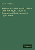 Cover: Messages, addresses, & to Sir Francis B. Head, Bart. &c., &c., & c., on His Resignation of the Government of Upper Canada - Antigonos Verlag