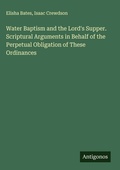 Cover: Water Baptism and the Lord's Supper. Scriptural Arguments in Behalf of the Perpetual Obligation of These Ordinances - Antigonos Verlag