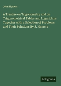 Enlarge image Cover: A Treatise on Trigonometry and on Trigonometrical Tables and Logarithms Together with a Selection of Problems and Their Solutions By J. Hymers - Antigonos Verlag