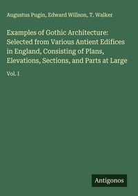 Enlarge image Cover: Examples of Gothic Architecture: Selected from Various Antient Edifices in England, Consisting of Plans, Elevations, Sections, and Parts at Large - Antigonos Verlag