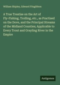 Cover: A True Treatise on the Art of Fly-Fishing, Trolling, etc., as Practised on the Dove, and the Principal Streams of the Midland Counties; Applicable to Every Trout and Grayling River in the Empire - Antigonos Verlag
