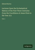 Cover: Lectures Upon the Ecclesiastical History of the First Three Centuries From the Crucifixion of Jesus Chris to the Year 313 - Antigonos Verlag