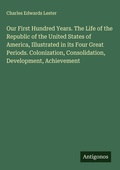 Cover: Our First Hundred Years. The Life of the Republic of the United States of America, Illustrated in its Four Great Periods. Colonization, Consolidation, Development, Achievement - Antigonos Verlag